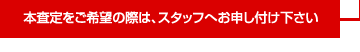 本査定をご希望の際は、スタッフへお申し付け下さい