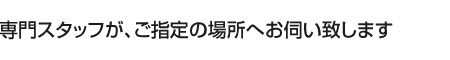 専門スタッフが、ご指定の場所へお伺いいたします